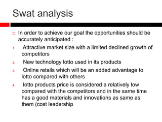 Swat analysis
 In order to achieve our goal the opportunities should be
accurately anticipated :
1. Attractive market size with a limited declined growth of
competitors
2. New technology lotto used in its products
3. Online retails which will be an added advantage to
lotto compared with others
4. lotto products price is considered a relatively low
compared with the competitors and in the same time
has a good materials and innovations as same as
them (cost leadership
 