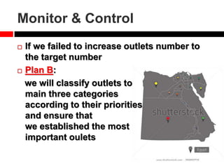 Monitor & Control
 If we failed to increase outlets number to
the target number
 Plan B:
we will classify outlets to
main three categories
according to their priorities
and ensure that
we established the most
important oulets
 