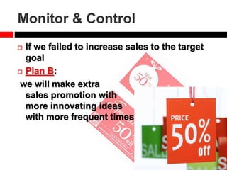 Monitor & Control
 If we failed to increase sales to the target
goal
 Plan B:
we will make extra
sales promotion with
more innovating ideas
with more frequent times
 