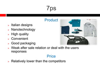7ps
Product
 Italian designs
 Nanotechnology
 High quality
 Convenient
 Good packaging
 Weak after sale relation or deal with the users
responses
Price
 Relatively lower than the competitors
 