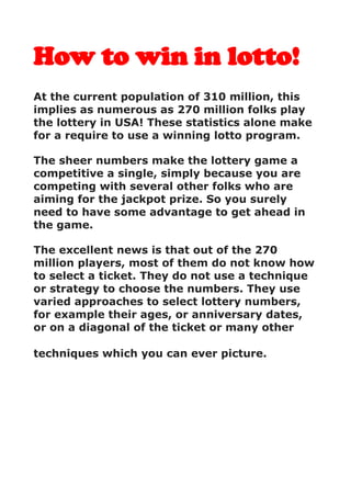 How to win in lotto!
At the current population of 310 million, this
implies as numerous as 270 million folks play
the lottery in USA! These statistics alone make
for a require to use a winning lotto program.
The sheer numbers make the lottery game a
competitive a single, simply because you are
competing with several other folks who are
aiming for the jackpot prize. So you surely
need to have some advantage to get ahead in
the game.
The excellent news is that out of the 270
million players, most of them do not know how
to select a ticket. They do not use a technique
or strategy to choose the numbers. They use
varied approaches to select lottery numbers,
for example their ages, or anniversary dates,
or on a diagonal of the ticket or many other
techniques which you can ever picture.
 
