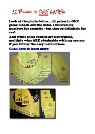 Look at the photo below... 22 prizes in ONE
game! Check out the dates. I blurred my
numbers for security - but they're definitely for
real.
And while these results are not typical,
multiple wins ARE obtainable with my system
if you follow the easy instructions.
Click here to learn more!
 