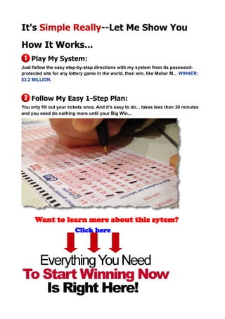 It's Simple Really--Let Me Show You
How It Works...
Play My System:
Just follow the easy step-by-step directions with my system from its password-
protected site for any lottery game in the world, then win, like Maher M... WINNER:
$3.2 MILLION.
Follow My Easy 1-Step Plan:
You only fill out your tickets once. And it's easy to do... takes less than 30 minutes
and you need do nothing more until your Big Win...
Want to learn more about this sytem?
Click here
 