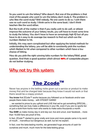 So you want to win the lottery? Who doesn't. But one of the problems is that
most of the people who want to win the lottery don't study it. The problem is
who likes the word study? Well nobody. No one wants to do so. I wish there
was no such word as study. I think we're in the same boat. I don't think
teachers like the word either.
But the truth of the matter is that if you really wish to do well, or atleast
improve the outcome of your lottery results, you will have to invest some time
to study the lottery. You don't have to have an amazingly high IQ but all you
have to do is easy to do average-Joe research to find out which are the
numbers likeliest to hit.
Initially, this may seem complicated but after applying the tested methods for
understanding the lottery, you will be able to consistently pick the numbers
which likeliest to hit when compared to other numbers which have a low
chance of hitting.
How do you pick the right winning lotto numbers for the lottery?Well, great
question. And thats a good question which almost 98% of sweepstake players
do not bother studying.
Why not try this system:
The ZcodeTM
Never has anyone in the betting niche given out a service or product to make
money first and be charged later because they knew it would not work or that
theirs would be a crappy product.
You know that ZCode™ works because you followed us on facebook and/or saw
people there make money... with STEADY GAINS!
... we wanted to prove to you upfront and LIVE that we've got something SPECIAL...
something that can truly make a difference in your life, even if you are no sports fan
or just a work-from-home mom who wants to make extra thousands a month.
You SAW us make money day in and day out, live and uncut, over facebook... more
than 10,000 fans are proof of this.
In fact, ZCode™ started to grow virally and more and more people came in by word
of mouth... marvellous but dangerous as well, but let me explain.
In fact, over the beta-testing months, we generated huge amounts of cash for
ourselves and much, much more for the beta-testing group.
 