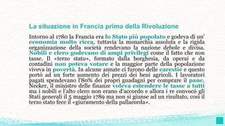 La situazione in Francia prima della Rivoluzione
Intorno al 1780 la Francia era lo Stato più popolato e godeva di un’
economia molto ricca, tuttavia la monarchia assoluta e la rigida
organizzazione della società rendevano la nazione debole e divisa.
Nobili e clero godevano di ampi privilegi come il fatto che non
tasse. Il «terzo stato», formato dalla borghesia, da operai e da
contadini non poteva votare e la maggior parte della popolazione
viveva in povertà. In alcune annate ci furono delle carestie e questo
portò ad un forte aumento dei prezzi dei beni agricoli. I lavoratori
pagati spendevano l’80% dei propri guadagni per comprare il pane.
Necker, il ministro delle finanze voleva estendere le tasse a tutti
ma i nobili e l’alto clero non erano d’accordo e allora i re convocò gli
Stati generali il 5 maggio 1789 ma non si giunse ad un risultato, così il
terzo stato fece il «giuramento della pallacorda».
 