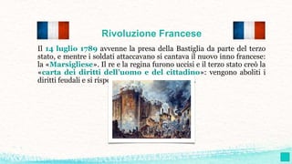 Rivoluzione Francese
Il 14 luglio 1789 avvenne la presa della Bastiglia da parte del terzo
stato, e mentre i soldati attaccavano si cantava il nuovo inno francese:
la «Marsigliese». Il re e la regina furono uccisi e il terzo stato creò la
«carta dei diritti dell’uomo e del cittadino»: vengono aboliti i
diritti feudali e si rispettano i principi umanistici.
 