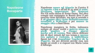 Napoleone
Bonaparte
Napoleone nasce ad Ajaccio in Corsica il
15 agosto 1769 e all’età di 35 anni si auto-
incorona imperatore dei francesi
Pio VII nella chiesa di Notre-Dame. Nel 1812
compie una campagna in Russia dove il suo
esercito viene decimato, ma non si arrende e
il 18 giugno 1815 viene definitivamente
sconfitto a Waterloo e poi muore in
maggio 1821 a Sant’Elena.
Napoleone mangiava in fretta, indossava
sempre gli stessi vestiti e poteva stare in
piedi quattro o cinque giorni
poche ore di sonno. Non voleva dedicare
più di dieci minuti del suo tempo e spesso
era agitato e violento, o addirittura
Sposò nel 1796 Josephine Tascher de la
Pagerie, ma poi divorziò perché essa non
dargli un erede e si risposò con Maria Luisa
d’Asburgo.
 
