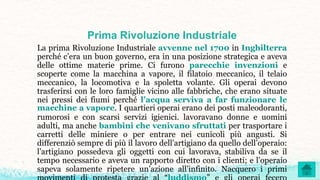 Prima Rivoluzione Industriale
La prima Rivoluzione Industriale avvenne nel 1700 in Inghilterra
perché c’era un buon governo, era in una posizione strategica e aveva
delle ottime materie prime. Ci furono parecchie invenzioni e
scoperte come la macchina a vapore, il filatoio meccanico, il telaio
meccanico, la locomotiva e la spoletta volante. Gli operai devono
trasferirsi con le loro famiglie vicino alle fabbriche, che erano situate
nei pressi dei fiumi perché l’acqua serviva a far funzionare le
macchine a vapore. I quartieri operai erano dei posti maleodoranti,
rumorosi e con scarsi servizi igienici. lavoravano donne e uomini
adulti, ma anche bambini che venivano sfruttati per trasportare i
carretti delle miniere o per entrare nei cunicoli più angusti. Si
differenziò sempre di più il lavoro dell’artigiano da quello dell’operaio:
l’artigiano possedeva gli oggetti con cui lavorava, stabiliva da se il
tempo necessario e aveva un rapporto diretto con i clienti; e l’operaio
sapeva solamente ripetere un’azione all’infinito. Nacquero i primi
 