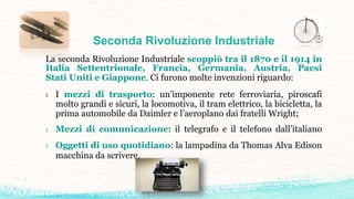 Seconda Rivoluzione Industriale
La seconda Rivoluzione Industriale scoppiò tra il 1870 e il 1914 in
Italia Settentrionale, Francia, Germania, Austria, Paesi
Stati Uniti e Giappone. Ci furono molte invenzioni riguardo:
◊ I mezzi di trasporto: un’imponente rete ferroviaria, piroscafi
molto grandi e sicuri, la locomotiva, il tram elettrico, la bicicletta, la
prima automobile da Daimler e l’aeroplano dai fratelli Wright;
◊ Mezzi di comunicazione: il telegrafo e il telefono dall’italiano
◊ Oggetti di uso quotidiano: la lampadina da Thomas Alva Edison
macchina da scrivere.
 