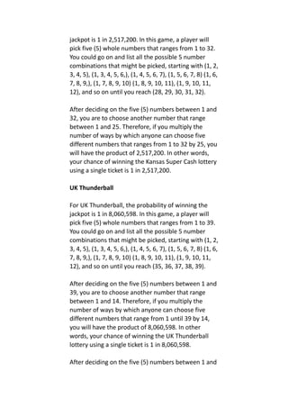 jackpot is 1 in 2,517,200. In this game, a player will
pick five (5) whole numbers that ranges from 1 to 32.
You could go on and list all the possible 5 number
combinations that might be picked, starting with (1, 2,
3, 4, 5), (1, 3, 4, 5, 6,), (1, 4, 5, 6, 7), (1, 5, 6, 7, 8) (1, 6,
7, 8, 9,), (1, 7, 8, 9, 10) (1, 8, 9, 10, 11), (1, 9, 10, 11,
12), and so on until you reach (28, 29, 30, 31, 32).
After deciding on the five (5) numbers between 1 and
32, you are to choose another number that range
between 1 and 25. Therefore, if you multiply the
number of ways by which anyone can choose five
different numbers that ranges from 1 to 32 by 25, you
will have the product of 2,517,200. In other words,
your chance of winning the Kansas Super Cash lottery
using a single ticket is 1 in 2,517,200.
UK Thunderball
For UK Thunderball, the probability of winning the
jackpot is 1 in 8,060,598. In this game, a player will
pick five (5) whole numbers that ranges from 1 to 39.
You could go on and list all the possible 5 number
combinations that might be picked, starting with (1, 2,
3, 4, 5), (1, 3, 4, 5, 6,), (1, 4, 5, 6, 7), (1, 5, 6, 7, 8) (1, 6,
7, 8, 9,), (1, 7, 8, 9, 10) (1, 8, 9, 10, 11), (1, 9, 10, 11,
12), and so on until you reach (35, 36, 37, 38, 39).
After deciding on the five (5) numbers between 1 and
39, you are to choose another number that range
between 1 and 14. Therefore, if you multiply the
number of ways by which anyone can choose five
different numbers that range from 1 until 39 by 14,
you will have the product of 8,060,598. In other
words, your chance of winning the UK Thunderball
lottery using a single ticket is 1 in 8,060,598.
After deciding on the five (5) numbers between 1 and
 