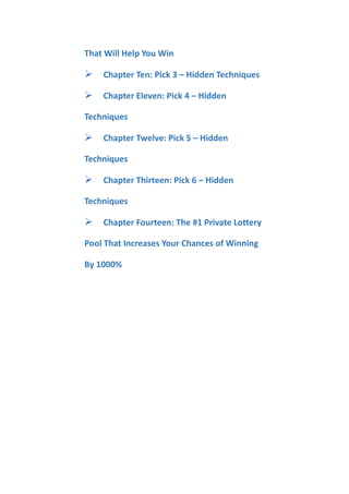 That Will Help You Win
Chapter Ten: Pick 3 – Hidden Techniques
Chapter Eleven: Pick 4 – Hidden
Techniques
Chapter Twelve: Pick 5 – Hidden
Techniques
Chapter Thirteen: Pick 6 – Hidden
Techniques
Chapter Fourteen: The #1 Private Lottery
Pool That Increases Your Chances of Winning
By 1000%
 