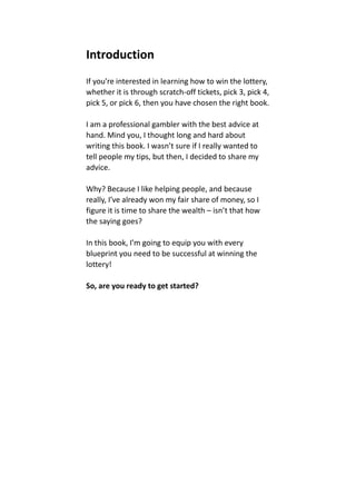 Introduction
If you’re interested in learning how to win the lottery,
whether it is through scratch-off tickets, pick 3, pick 4,
pick 5, or pick 6, then you have chosen the right book.
I am a professional gambler with the best advice at
hand. Mind you, I thought long and hard about
writing this book. I wasn’t sure if I really wanted to
tell people my tips, but then, I decided to share my
advice.
Why? Because I like helping people, and because
really, I’ve already won my fair share of money, so I
figure it is time to share the wealth – isn’t that how
the saying goes?
In this book, I’m going to equip you with every
blueprint you need to be successful at winning the
lottery!
So, are you ready to get started?
 