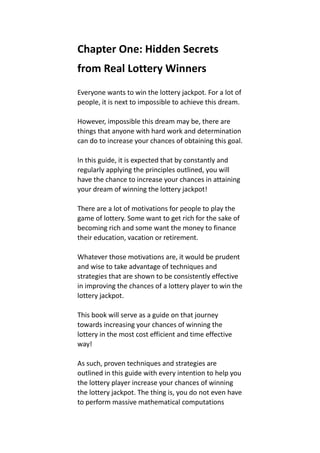 Chapter One: Hidden Secrets
from Real Lottery Winners
Everyone wants to win the lottery jackpot. For a lot of
people, it is next to impossible to achieve this dream.
However, impossible this dream may be, there are
things that anyone with hard work and determination
can do to increase your chances of obtaining this goal.
In this guide, it is expected that by constantly and
regularly applying the principles outlined, you will
have the chance to increase your chances in attaining
your dream of winning the lottery jackpot!
There are a lot of motivations for people to play the
game of lottery. Some want to get rich for the sake of
becoming rich and some want the money to finance
their education, vacation or retirement.
Whatever those motivations are, it would be prudent
and wise to take advantage of techniques and
strategies that are shown to be consistently effective
in improving the chances of a lottery player to win the
lottery jackpot.
This book will serve as a guide on that journey
towards increasing your chances of winning the
lottery in the most cost efficient and time effective
way!
As such, proven techniques and strategies are
outlined in this guide with every intention to help you
the lottery player increase your chances of winning
the lottery jackpot. The thing is, you do not even have
to perform massive mathematical computations
 