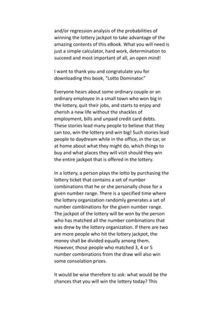 and/or regression analysis of the probabilities of
winning the lottery jackpot to take advantage of the
amazing contents of this eBook. What you will need is
just a simple calculator, hard work, determination to
succeed and most important of all, an open mind!
I want to thank you and congratulate you for
downloading this book, “Lotto Dominator.”
Everyone hears about some ordinary couple or an
ordinary employee in a small town who won big in
the lottery, quit their jobs, and starts to enjoy and
cherish a new life without the shackles of
employment, bills and unpaid credit card debts.
These stories lead many people to believe that they
can too, win the lottery and win big! Such stories lead
people to daydream while in the office, in the car, or
at home about what they might do, which things to
buy and what places they will visit should they win
the entire jackpot that is offered in the lottery.
In a lottery, a person plays the lotto by purchasing the
lottery ticket that contains a set of number
combinations that he or she personally chose for a
given number range. There is a specified time where
the lottery organization randomly generates a set of
number combinations for the given number range.
The jackpot of the lottery will be won by the person
who has matched all the number combinations that
was drew by the lottery organization. If there are two
are more people who hit the lottery jackpot, the
money shall be divided equally among them.
However, those people who matched 3, 4 or 5
number combinations from the draw will also win
some consolation prizes.
It would be wise therefore to ask: what would be the
chances that you will win the lottery today? This
 
