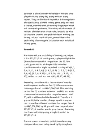 question is often asked by hundreds of millions who
play the lottery every day, every week or every
month. They are filled with hope that if they regularly
and consistently play the lottery game, they will have
a chance, however slim, of winning the jackpot which
will solve their problems. Therefore, with hundreds of
millions of dollars that are at stake, it would be wise
to know the chances and probabilities of winning the
lottery jackpot. In this chapter, you will learn the
probability of winning the jackpot for each individual
lottery game.
Powerball
For Powerball, the probability of winning the jackpot
is 1 in 175,223,510. In this game, a player will pick five
(5) whole numbers that ranges from 1 to 69. You
could go on and list all the possible 5 number
combinations that might be picked, starting with (1, 2,
3, 4, 5), (1, 3, 4, 5, 6,), (1, 4, 5, 6, 7), (1, 5, 6, 7, 8) (1, 6,
7, 8, 9,), (1, 7, 8, 9, 10) (1, 8, 9, 10, 11), (1, 9, 10, 11,
12), and so on until you reach (65, 66, 67, 68, 69).
According to mathematics, the number of ways by
which anyone can choose five (5) different numbers
that ranges from 1 to 69 is 5,006,386. After deciding
on the five (5) numbers between 1 and 69, you are to
choose another number that ranges between 1 and
35, which will be called the Powerball. Therefore, if
you multiply the number of ways by which anyone
can choose five different numbers that ranges from 1
to 69 (5,006,386) by 35, you will have the product of
175,223,510. In other words, your chance of winning
the Powerball lottery using a single ticket is 1 in
175,223,510.
For one reason or another, statisticians always say
that your chances of being struck by lightning has a
 