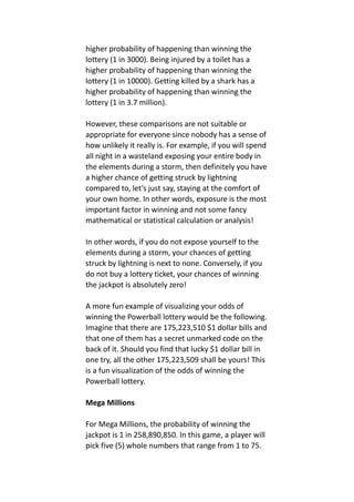 higher probability of happening than winning the
lottery (1 in 3000). Being injured by a toilet has a
higher probability of happening than winning the
lottery (1 in 10000). Getting killed by a shark has a
higher probability of happening than winning the
lottery (1 in 3.7 million).
However, these comparisons are not suitable or
appropriate for everyone since nobody has a sense of
how unlikely it really is. For example, if you will spend
all night in a wasteland exposing your entire body in
the elements during a storm, then definitely you have
a higher chance of getting struck by lightning
compared to, let’s just say, staying at the comfort of
your own home. In other words, exposure is the most
important factor in winning and not some fancy
mathematical or statistical calculation or analysis!
In other words, if you do not expose yourself to the
elements during a storm, your chances of getting
struck by lightning is next to none. Conversely, if you
do not buy a lottery ticket, your chances of winning
the jackpot is absolutely zero!
A more fun example of visualizing your odds of
winning the Powerball lottery would be the following.
Imagine that there are 175,223,510 $1 dollar bills and
that one of them has a secret unmarked code on the
back of it. Should you find that lucky $1 dollar bill in
one try, all the other 175,223,509 shall be yours! This
is a fun visualization of the odds of winning the
Powerball lottery.
Mega Millions
For Mega Millions, the probability of winning the
jackpot is 1 in 258,890,850. In this game, a player will
pick five (5) whole numbers that range from 1 to 75.
 