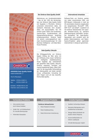 Die Omikron Data Quality GmbH
Optimierung von Kundenstammdaten
– das ist seit 1993 die Kernkompe-
tenz der Omikron Data Quality GmbH
mit Hauptsitz in Pforzheim. Omikron
unterstützt Unternehmen dabei, die
kostbaren Potenziale ihrer Kunden-
daten voll auszuschöpfen. Nur mit
wirklich guten Daten sind Kundenseg-
mentierungen, Kundenanalysen und
Dialogmarketing-Aktionen langfristig
erfolgversprechend. Omikron bietet
mit seinem Leistungsspektrum opti-
male Grundvoraussetzungen für viele
Business Intelligence- und Data-Ware-
house-Prozesse.
Data Quality Lifecycle
Die Erfolgsgeschichte von Omikron
begann Anfang der 90er Jahre mit
der Erfindung eines neuen Verfahrens
für intelligente Dublettenprüfung.
Heute begleitet das Unternehmen
den gesamten Data Quality Lifecycle:
Omikron analysiert, korrigiert und
migriert bestehende Daten, liefert Soft-
ware für die dauerhafte Sicherstellung
der Datenqualität und bietet darüber
hinaus umfassendes Consulting bei
allen Fragen rund um das Zukunfts-
thema Data Quality.
International einsetzbar
Software-Tools von Omikron werden
von vielen renommierten CRM- und
ERP-Häusern mittlerweile in mehr als
30 verschiedene Systeme eingebunden
wie beispielsweise Microsoft®
CRM,
SAP®
R/3®
und Siebel®
. Zusätzlich ist
mit Omikron AdressCenter eine spezi-
elle Windows-Lösung für operative
Datenbereinigung geschaffen worden.
Die Kompetenz der Data-Quality-
Spezialisten wird verstärkt auch bei
großen Datenmigrations- und Daten-
fusions-Projekten global agierender
Unternehmen in Anspruch genommen.
004
OMIKRON Data Quality GmbH
Habermehlstraße 17
75172 Pforzheim
Telefon:	07231/12597-0
Fax:	07231/12597-25
Kontakt:	info@omikron.net
Internet:	www.omikron.net
Omikron AdressCenter
•	 Modul Postalische Korrektur
• 	 Modul Dublettenprüfung
•	 Modul Rufnummern-Anreicherung
•	 Qualitativ hochwertige Adressen
•	 Reduzierte Mailingkosten durch 	
dublettenfreie Kundendaten
• 	 Weniger Mailing-Rückläufer bei
deutlich höherer Response
• 	 Kürzere Brieflaufzeiten bei
höherer Zustellquote
• 	 Schnelle Bereinigungen möglich
Vorhandene Probleme Eingesetzte Produkte Erzielte Ergebnisse
•	 Hohe laufende Kosten
durch Adress-Dubletten
•	 Großer Zeit- und Arbeitsaufwand
für manuelle Bereinigungen
• 	 Fehlerhafte Adressdaten
 