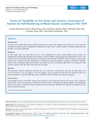 Journal of Diabetes Science and Technology                                                                ORIGINAL ARTICLE
Volume 6, Issue 5, September 2012
© Diabetes Technology Society




    Lot-to-Lot Variability of Test Strips and Accuracy Assessment of
  Systems for Self-Monitoring of Blood Glucose according to ISO 15197

     Annette Baumstark, Ph.D., Stefan Pleus, M.S., Christina Schmid, Ph.D., Manuela Link, M.E.,
                        Cornelia Haug, M.D., and Guido Freckmann, M.D.



   Abstract
   Background:
   Accurate and reliable blood glucose (BG) measurements require that different test strip lots of the same BG
   monitoring system provide comparable measurement results. Only a small number of studies addressing this
   question have been published.

   Methods:
   In this study, four test strip lots for each of five different BG systems [Accu-Chek® Aviva (system A),
   FreeStyle Lite® (system B), GlucoCheck XL (system C), Pura™/mylife™ Pura (system D), and OneTouch® Verio™ Pro
   (system E)] were evaluated with procedures according to DIN EN ISO 15197:2003. The BG system measurement
   results were compared with the manufacturer’s measurement procedure (glucose oxidase or hexokinase method).
   Relative bias according to Bland and Altman and system accuracy according to ISO 15197 were analyzed. A BG
   system consists of the BG meter itself and the test strips.

   Results:
   The maximum lot-to-lot difference between any two of the four evaluated test strip lots per BG system was
   1.0% for system E, 2.1% for system A, 3.1% for system C, 6.9% for system B, and 13.0% for system D. Only two
   systems (systems A and B) fulfill the criteria of DIN EN ISO 15197:2003 with each test strip lot.

   Conclusions:
   Considerable lot-to-lot variability between test strip lots of the same BG system was found. These variations
   add to other sources of inaccuracy with the specific BG system. Manufacturers should regularly and effectively
   check the accuracy of their BG meters and test strips even between different test strip lots to minimize risk of
   false treatment decisions.

   J Diabetes Sci Technol 2012;6(5):1076-1086




Author Affiliation: Institut für Diabetes-Technologie Forschungs- und Entwicklungsgesellschaft mbH an der Universität Ulm, Ulm, Germany

Abbreviations: (BG) blood glucose, (CE) Conformité Européenne, (GOx) glucose oxidase, (ISO) International Organization for Standardization,
(SMBG) self-monitoring of blood glucose

Keywords: blood glucose monitoring systems, Conformité Européenne mark, DIN EN ISO 15197:2003, lot-to-lot variability, self-monitoring of
blood glucose, system accuracy

Corresponding Author: Annette Baumstark, Ph.D., Institut für Diabetes-Technologie Forschungs- und Entwicklungsgesellschaft mbH,
Helmholtzstrasse 20, 89081 Ulm, Germany; email address annette.baumstark@uni-ulm.de

                                                                   1076
 