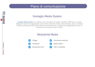 Piano di comunicazione

                        Ventaglio Media System
  Ventaglio Media System è un efficace mix di strumenti di contatto, visibilità e CRM verso un target
allargato di utenti che raggiungiamo comunicando attraverso media, carta stampata, radio, comunicati
 stampa e tramite gli innumerovoli canali di comunicazione di cui disponiamo raggiungendo milioni di
                                persone prima, durante e dopo l’ Evento




                                   Modularità Media

                   a    Villaggi                   d     Advertising nazionale

                   b    Ventapoint                 e    Media relation

                   c    Experiental event           f    Web e newsletter
 