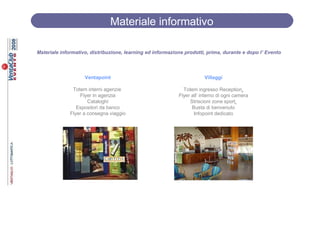Materiale informativo

Materiale informativo, distribuzione, learning ed informazione prodotti, prima, durante e dopo l’ Evento




                    Ventapoint                                          Villaggi

               Totem interni agenzie                          Totem ingresso Reception
                  Flyer in agenzia                          Flyer all’ interno di ogni camera
                      Cataloghi                                  Striscioni zone sport
                 Espositori da banco                              Busta di benvenuto
              Flyer a consegna viaggio                             Infopoint dedicato
 