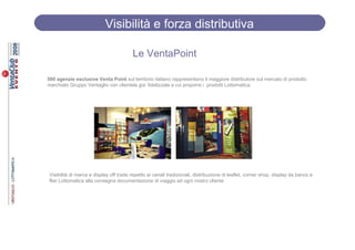 Visibilità e forza distributiva

                                         Le VentaPoint

500 agenzie esclusive Venta Point sul territorio italiano rappresentano il maggiore distributore sul mercato di prodotto
marchiato Gruppo Ventaglio con clientela gia’ fidelizzata a cui proporre i prodotti Lottomatica.




Visibilità di marca e display off trade rispetto ai canali tradizionali, distribuzione di leaflet, corner shop, display da banco e
flier Lottomatica alla consegna documentazione di viaggio ad ogni nostro cliente
 
