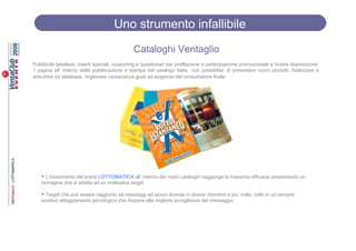 Uno strumento infallibile
                                              Cataloghi Ventaglio
Pubblicità tabellare, inserti speciali, couponing e questionari per profilazione e partecipazione promozionale a Vostra disposizione
1 pagina all’ interno della pubblicazione e stampa del catalogo Italia con possibilita’ di presentare nuovi prodotti, fidelizzare e
arricchire Vs database, migliorare conoscenza gusti ed esigenze del consumatore finale




   • L’inserimento del brand LOTTOMATICA all’ interno dei nostri cataloghi raggiunge la massima efficacia presentando un’
   immagine che si adatta ad un molteplice target

   • Target che può essere raggiunto da messaggi ed azioni diverse in diversi momenti e piu’ volte, colto in un sempre
   positivo atteggiamento psicologico che dispone alla migliore accoglienza del messaggio.
 