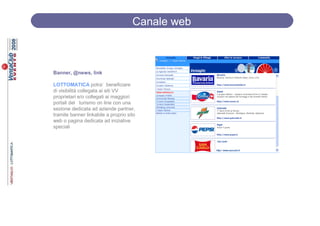 Canale web



Banner, @news, link

LOTTOMATICA potra’ beneficiare
di visibilità collegata ai siti VV
proprietari e/o collegati ai maggiori
portali del turismo on line con una
sezione dedicata ad aziende partner,
tramite banner linkabile a proprio sito
web o pagina dedicata ad iniziative
speciali
 