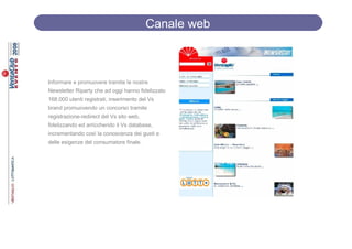 Canale web



Informare e promuovere tramite le nostre
Newsletter Riparty che ad oggi hanno fidelizzato
168.000 utenti registrati, inserimento del Vs
brand promuovendo un concorso tramite
registrazione-redirect del Vs sito web,
fidelizzando ed arricchendo il Vs database,
incrementando così la conoscenza dei gusti e
delle esigenze del consumatore finale.
 