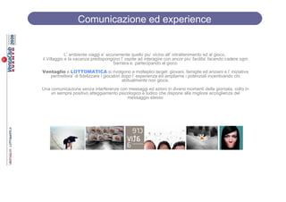 Comunicazione ed experience
                Comunicazione ed experience


             L’ ambiente viaggi e’ sicuramente quello piu’ vicino all’ intrattenimento ed al gioco,
il Villaggio e la vacanza predispongono l’ ospite ad interagire con ancor piu’ facilita’ facendo cadere ogni
                                       barriera e partecipando al gioco
Ventaglio e LOTTOMATICA si rivolgono a molteplici target: giovani, famiglie ed anziani e l’ iniziativa
   permettera’ di fidelizzare i giocatori dopo l’ esperienza ed ampliarne i potenziali incentivando chi
                                          abitualmente non gioca.
Una comunicazione senza interferenze con messaggi ed azioni in diversi momenti della giornata, colto in
    un sempre positivo atteggiamento psicologico e ludico che dispone alla migliore accoglienza del
                                         messaggio stesso
 
