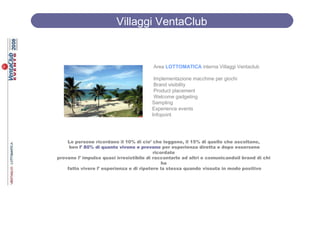 Villaggi VentaClub


                                         Area LOTTOMATICA interna Villaggi Ventaclub

                                         Implementazione macchine per giochi
                                         Brand visibility
                                         Product placement
                                         Welcome gadgeting
                                        Sampling
                                        Experience events
                                        Infopoint




    Le persone ricordano il 10% di cio’ che leggono, il 15% di quello che ascoltano,
     ben l’ 80% di quanto vivono e provano per esperienza diretta e dopo essersene
                                          ricordate
provano l’ impulso quasi irresistibile di raccontarlo ad altri e comunicandoil brand di chi
                                              ha
    fatto vivere l’ esperienza e di ripetere la stessa quando vissuta in modo positivo
 