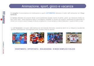 Animazione, sport, gioco e vacanza
Un progetto di comunicazione ed incentivazione ai giochi LOTTOMATICA attraverso il nostro staff animazione nei Villaggi
Ventaclub

Un format collaudato che propone attivita’ promo-pubblicitarie studiate insieme al partner, giochi per interazione diretta con
tutti I nostri ospiti, brand experience ludico e coinvolgente, possibilita’ di vincere una vacanza, divertimento ed opportunita’ di
vincere con un euro e senza il bisogno di alcuna competenza, in modo semplice e veloce fidelizzera’ l’ ospite al ritorno a casa




Lo staff Ventaclub si occupera’ della distribuzione del materiale informativo, assistenza clienti con un infopoint e raccolta dati,
garantira’ partecipazione, coinvolgimento prima, durante e dopo la vacanza




        DIVERTIMENTO, OPPORTUNITA’, REALIZZAZIONE, IN MODO SEMPLICE E VELOCE
 