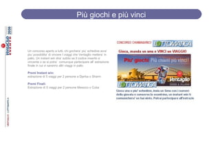 Più giochi e più vinci



Un concorso aperto a tutti, chi gochera’ piu’ schedine avra’
piu’ possibilita’ di vincere I viaggi che Ventaglio mettera’ in
palio. Un instant win dira’ subito se il codice inserito e’
vincente o se si potra’ comunque partecipare all’ estrazione
finale in cui vi saranno altri viaggi in palio

Premi Instant win:
estrazione di 5 viaggi per 2 persone a Djerba o Sharm

Premi Finali:
Estrazione di 5 viaggi per 2 persone Messico o Cuba
 
