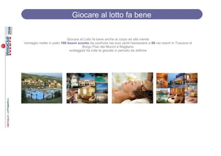 Giocare al lotto fa bene

                             Giocare al Lotto fa bene anche al corpo ed alla mente
Ventaglio mette in palio 100 buoni sconto da usufruire nei suoi centri benessere e 50 nei resort in Toscana di
                                      Borgo Pian dei Mucini e Magliano
                              sorteggiati tra tutte le giocate in periodo da definire
 
