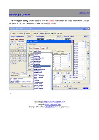 Top Previous Next
Opening a Lottery

路  To open your lottery: On the Toolbar, click the Lottery button show the select lottery form. Click on
the name of the lottery you want to play. Click the Ok button.




銆




                                 Home Page: http://www.magicrsoft.com
                                     Support:slotto05@gmail.com
                          Copyright: © PowerPlayer Lottery Software Team All rights reserved.
 