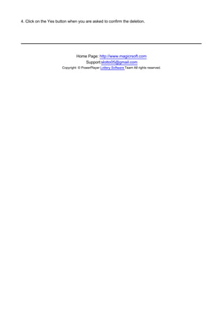 4. Click on the Yes button when you are asked to confirm the deletion.




                                Home Page: http://www.magicrsoft.com
                                    Support:slotto05@gmail.com
                       Copyright: © PowerPlayer Lottery Software Team All rights reserved.
 