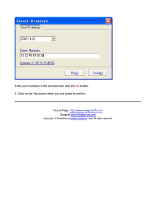 Enter your Numbers in the edit box then click the Ok button.

4. Click on the Yes button when you are asked to confirm.




                                Home Page: http://www.magicrsoft.com
                                    Support:slotto05@gmail.com
                       Copyright: © PowerPlayer Lottery Software Team All rights reserved.
 