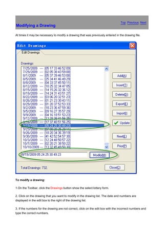 Top Previous Next
Modifying a Drawing

At times it may be necessary to modify a drawing that was previously entered in the drawing file.




To modify a drawing:

1.On the Toolbar, click the Drawings button show the select lottery form.

2. Click on the drawing that you want to modify in the drawing list. The date and numbers are
displayed in the edit box to the right of the drawing list.

3. If the numbers for the drawing are not correct, click on the edit box with the incorrect numbers and
type the correct numbers.
 