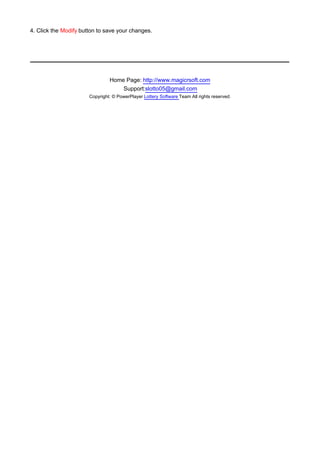 4. Click the Modify button to save your changes.




                                Home Page: http://www.magicrsoft.com
                                    Support:slotto05@gmail.com
                       Copyright: © PowerPlayer Lottery Software Team All rights reserved.
 