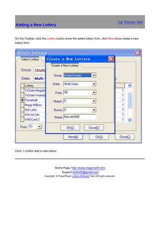 Top Previous Next
Adding a New Lottery


On the Toolbar, click the Lottery button show the select lottery form, click New show create a new
lottery form




                                                                                                             　


Click Ok button add a new lottery.




                                Home Page: http://www.magicrsoft.com
                                    Support:slotto05@gmail.com
                       Copyright: © PowerPlayer Lottery Software Team All rights reserved.
 