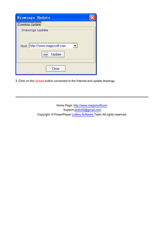 3. Click on the Update button connected to the Internet and update drawings.

　




                               Home Page: http://www.magicrsoftcom
                                  Support:slotto05@gmail.com
                Copyright: © PowerPlayer Lottery Software Team All rights reserved.
 