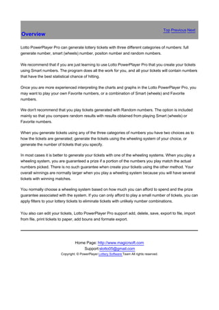 Top Previous Next
Overview

Lotto PowerPlayer Pro can generate lottery tickets with three different categories of numbers: full
generate number, smart (wheels) number, positon number and random numbers.

We recommend that if you are just learning to use Lotto PowerPlayer Pro that you create your tickets
using Smart numbers. The program does all the work for you, and all your tickets will contain numbers
that have the best statistical chance of hitting.

Once you are more experienced interpreting the charts and graphs in the Lotto PowerPlayer Pro, you
may want to play your own Favorite numbers, or a combination of Smart (wheels) and Favorite
numbers.

We don't recommend that you play tickets generated with Random numbers. The option is included
mainly so that you compare random results with results obtained from playing Smart (wheels) or
Favorite numbers.

When you generate tickets using any of the three categories of numbers you have two choices as to
how the tickets are generated; generate the tickets using the wheeling system of your choice, or
generate the number of tickets that you specify.

In most cases it is better to generate your tickets with one of the wheeling systems. When you play a
wheeling system, you are guaranteed a prize if a portion of the numbers you play match the actual
numbers picked. There is no such guarantee when create your tickets using the other method. Your
overall winnings are normally larger when you play a wheeling system because you will have several
tickets with winning matches.

You normally choose a wheeling system based on how much you can afford to spend and the prize
guarantee associated with the system. If you can only afford to play a small number of tickets, you can
apply filters to your lottery tickets to eliminate tickets with unlikely number combinations.


You also can edit your tickets, Lotto PowerPlayer Pro support add, delete, save, export to file, import
from file, print tickets to paper, add bouns and formate export.




                                Home Page: http://www.magicrsoft.com
                                    Support:slotto05@gmail.com
                       Copyright: © PowerPlayer Lottery Software Team All rights reserved.
 