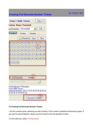 Top Previous Next
Creating Full Generate Number Tickets




To Creating Full Generate Number Tickets:

x.On   the numbers panel, selecting your like numbers, If the number is selected will become a green. If
you want to cancel selection, please use the mouse to click the specified number.

y In
.      the radio box, select Full Generator.
 