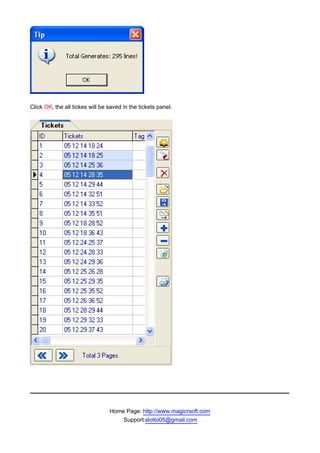 Click OK, the all tickes will be saved in the tickets panel.




                                 Home Page: http://www.magicrsoft.com
                                     Support:slotto05@gmail.com
 