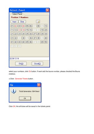 select your numbers, click Ok button. If want add the bouns number, please checked the Bouns
chekbox.

y Click
.         Generate Tickets button.




Click OK, the all tickes will be saved in the tickets panel.
 
