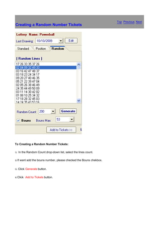Top Previous Next
Creating a Random Number Tickets




To Creating a Random Number Tickets:

x.   In the Random Count drop-down list, select the lines count.

y If
.      want add the bouns number, please checked the Bouns chekbox.


z.   Click Generate button.

{ Click
.          Add to Tickets button.
 