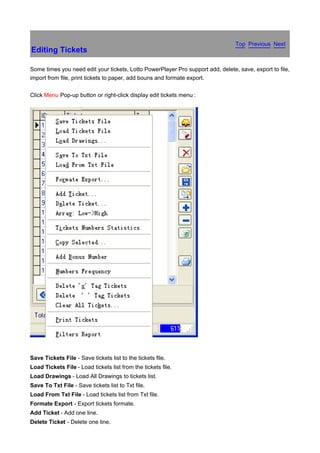 Top Previous Next
Editing Tickets

Some times you need edit your tickets, Lotto PowerPlayer Pro support add, delete, save, export to file,
import from file, print tickets to paper, add bouns and formate export.

Click Menu Pop-up button or right-click display edit tickets menu :




Save Tickets File - Save tickets list to the tickets file.
Load Tickets File - Load tickets list from the tickets file.
Load Drawings - Load All Drawings to tickets list.
Save To Txt File - Save tickets list to Txt file.
Load From Txt File - Load tickets list from Txt file.
Formate Export - Export tickets formate.
Add Ticket - Add one line.
Delete Ticket - Delete one line.
 