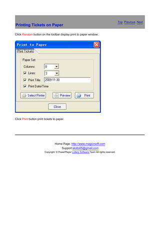 Top Previous Next
Printing Tickets on Paper

Click Random button on the toolbar display print to paper window:




Click Print button print tickets to paper.

　




                                  Home Page: http://www.magicrsoft.com
                                      Support:slotto05@gmail.com
                         Copyright: © PowerPlayer Lottery Software Team All rights reserved.
 