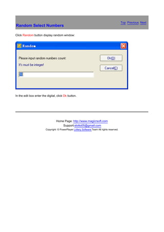 Top Previous Next
Random Select Numbers

Click Random button display random window:




In the edit box enter the digital, click Ok button.

　




                                  Home Page: http://www.magicrsoft.com
                                      Support:slotto05@gmail.com
                         Copyright: © PowerPlayer Lottery Software Team All rights reserved.
 