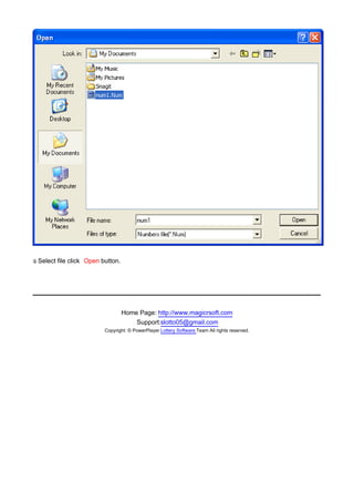 y Select
.          file click Open button.

　




                                     Home Page: http://www.magicrsoft.com
                                         Support:slotto05@gmail.com
                            Copyright: © PowerPlayer Lottery Software Team All rights reserved.
 