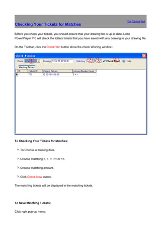 Top Previous Next
Checking Your Tickets for Matches

Before you check your tickets, you should ensure that your drawing file is up-to-date. Lotto
PowerPlayer Pro will check the lottery tickets that you have saved with any drawing in your drawing file.

On the Toolbar, click the Check Win button show the check Winning window::




To Checking Your Tickets for Matches:


鈶 ?.   To Choose a drawing data.


鈶 ?.   Choose matching =, >, <, >= or <=.


鈶 ?.   Choose matching amount.


鈶 ?.   Click Check Now button.

The matching tickets will be displayed in the matching tickets.




To Save Matching Tickets:

Click right pop-up menu:
 